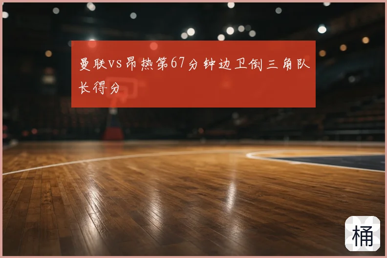 曼联vs昂热第67分钟边卫倒三角队长得分